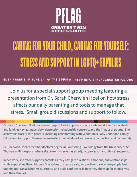 Caring For Your Child, Caring For Yourself: Stress and Support in LGBTQ+ Families. Join us for a special support group meeting featuring a presentation from Dr. Sarah Cherwien Hoel on how stress affects our daily parenting and tools to manage that stress. Small group discussions and support to follow. The talk will be held in Eden Prairie on Sunday, June 14th from 7-8:30pm.