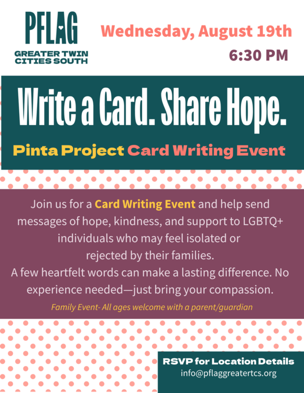 Event information for Card Writing Event Write a Card. Share Hope. Wednesday, August 19th at 6:30pm in Eden Prairie Join us for a Card Writing Event and help send messages of hope, kindness, and support to LGBTQ+ individuals who may feel isolated or rejected by their families. A few heartfelt words can make a lasting difference. No experience needed--just bring your compassion. Family event--all ages welcome with a parent/guardian
